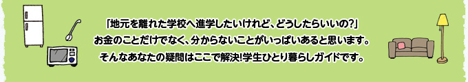 「地元を離れた学校へ進学したいけれど、どうしたらいいの?」お金のことだけでなく、分からないことがいっぱいあると思います。そんなあなたの疑問はここで解決!学生ひとり暮らしガイドです。